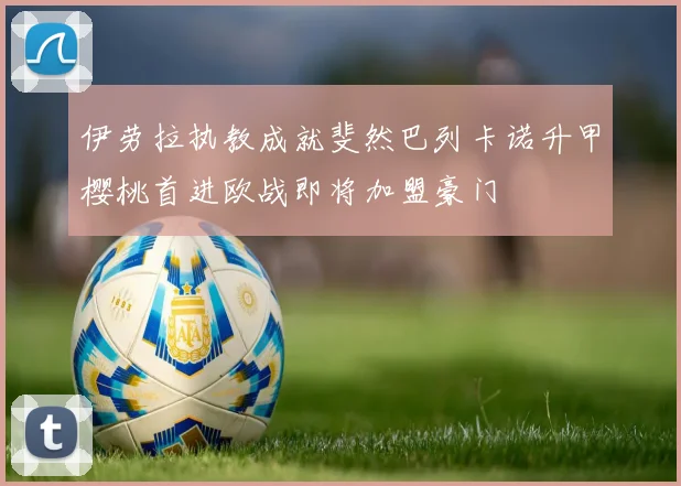 伊劳拉执教成就斐然巴列卡诺升甲樱桃首进欧战即将加盟豪门