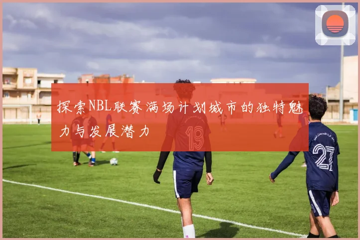 探索NBL联赛满场计划城市的独特魅力与发展潜力