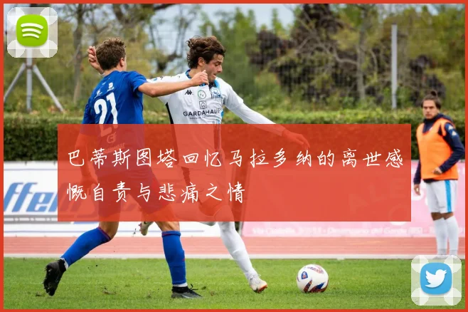 巴蒂斯图塔回忆马拉多纳的离世感慨自责与悲痛之情