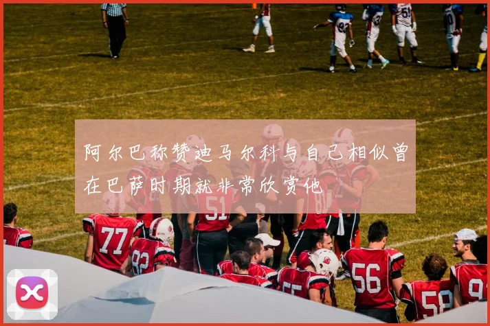 阿尔巴称赞迪马尔科与自己相似曾在巴萨时期就非常欣赏他