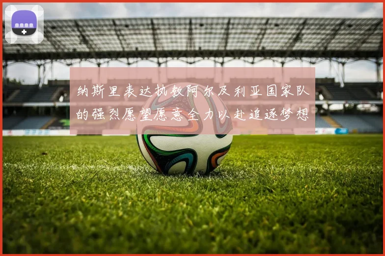 纳斯里表达执教阿尔及利亚国家队的强烈愿望愿意全力以赴追逐梦想