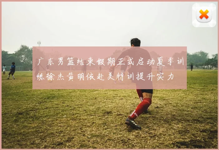 广东男篮结束假期正式启动夏季训练徐杰黄明依赴美特训提升实力
