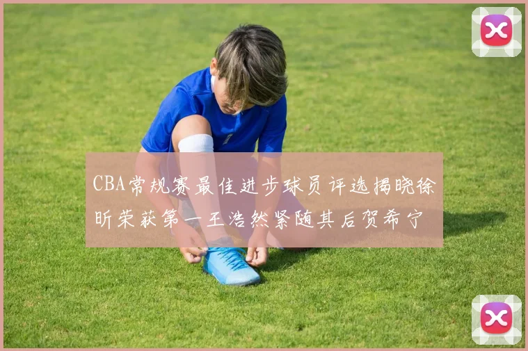 CBA常规赛最佳进步球员评选揭晓徐昕荣获第一王浩然紧随其后贺希宁位列第三