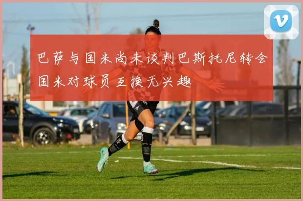 巴萨与国米尚未谈判巴斯托尼转会国米对球员互换无兴趣