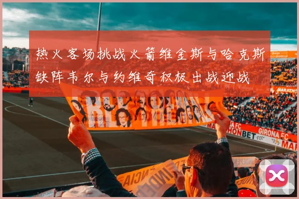 热火客场挑战火箭维金斯与哈克斯缺阵韦尔与约维奇积极出战迎战