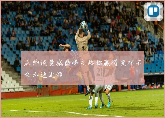 瓜帅谈曼城巅峰之路称赢得奖杯不会加速进程