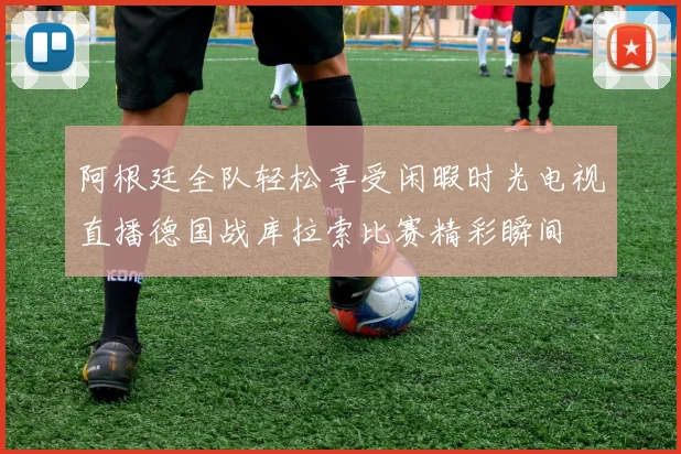 阿根廷全队轻松享受闲暇时光电视直播德国战库拉索比赛精彩瞬间