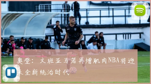 奥登：文班亚马若再增肌肉NBA将迎来全新统治时代