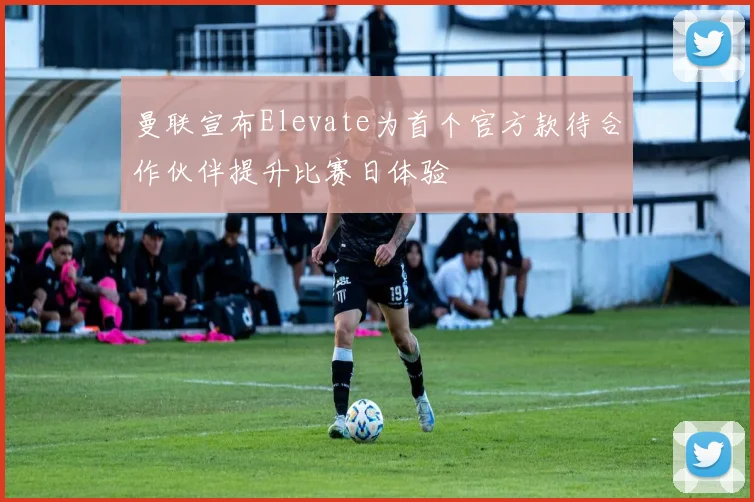 曼联宣布Elevate为首个官方款待合作伙伴提升比赛日体验