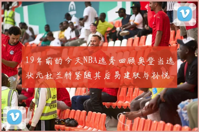 19年前的今天NBA选秀回顾奥登当选状元杜兰特紧随其后易建联与孙悦同场竞技