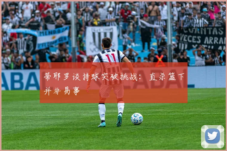 蒂耶罗谈持球突破挑战：直杀篮下并非易事