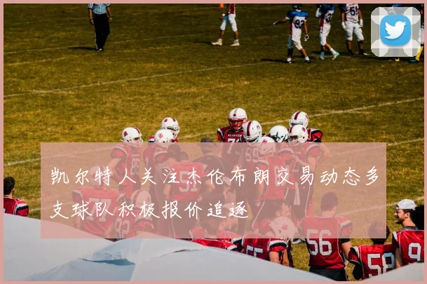 凯尔特人关注杰伦布朗交易动态多支球队积极报价追逐