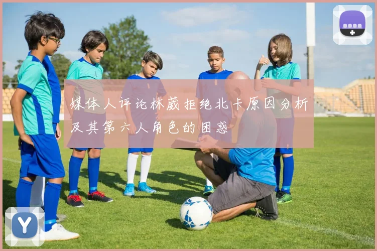 媒体人评论林葳拒绝北卡原因分析及其第六人角色的困惑