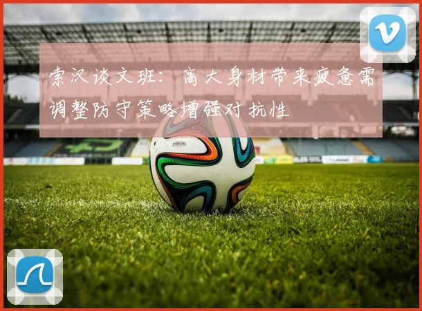 索汉谈文班：高大身材带来疲惫需调整防守策略增强对抗性